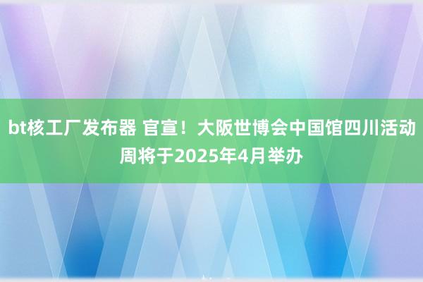 bt核工厂发布器 官宣！大阪世博会中国馆四川活动周将于2025年4月举办