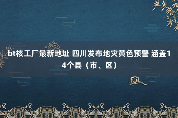 bt核工厂最新地址 四川发布地灾黄色预警 涵盖14个县（市、区）