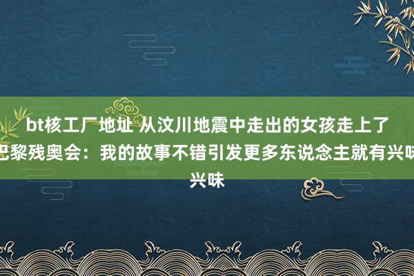 bt核工厂地址 从汶川地震中走出的女孩走上了巴黎残奥会：我的故事不错引发更多东说念主就有兴味