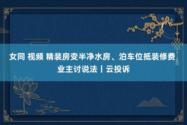 女同 视频 精装房变半净水房、泊车位抵装修费 业主讨说法丨云投诉