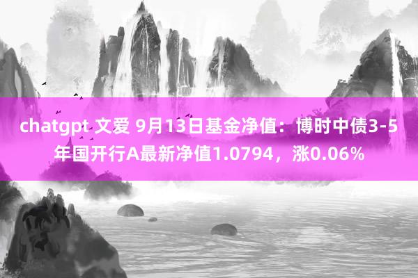 chatgpt 文爱 9月13日基金净值：博时中债3-5年国开行A最新净值1.0794，涨0.06%