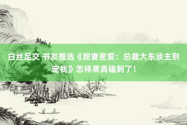 白丝足交 书友推选《甜妻密爱：总裁大东谈主别宠我》怎样果真磕到了！