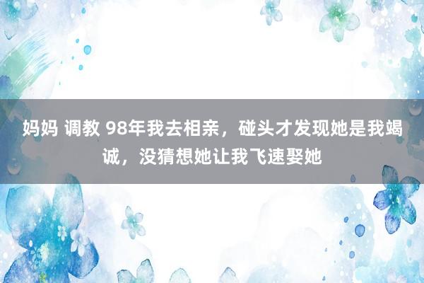 妈妈 调教 98年我去相亲，碰头才发现她是我竭诚，没猜想她让我飞速娶她