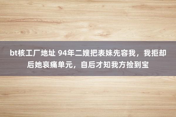 bt核工厂地址 94年二嫂把表妹先容我，我拒却后她哀痛单元，自后才知我方捡到宝