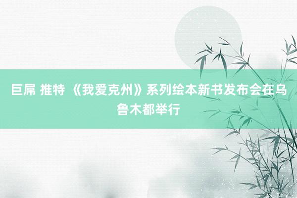 巨屌 推特 《我爱克州》系列绘本新书发布会在乌鲁木都举行