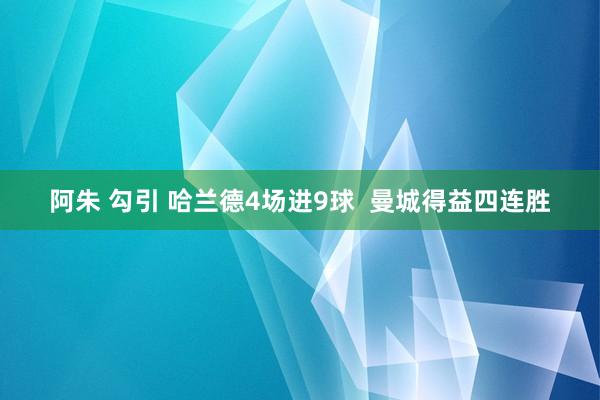 阿朱 勾引 哈兰德4场进9球  曼城得益四连胜