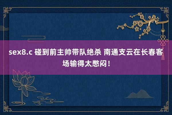 sex8.c 碰到前主帅带队绝杀 南通支云在长春客场输得太憋闷！