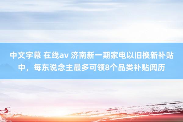 中文字幕 在线av 济南新一期家电以旧换新补贴中，每东说念主最多可领8个品类补贴阅历