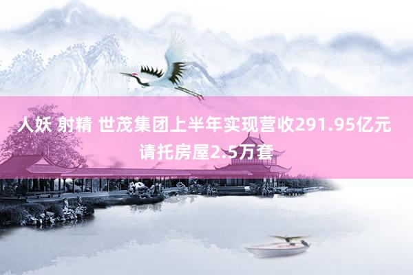 人妖 射精 世茂集团上半年实现营收291.95亿元 请托房屋2.5万套