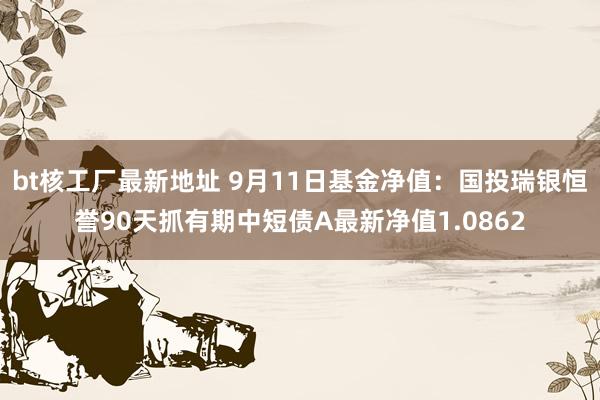 bt核工厂最新地址 9月11日基金净值：国投瑞银恒誉90天抓有期中短债A最新净值1.0862