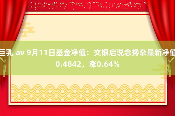 巨乳 av 9月11日基金净值：交银启说念搀杂最新净值0.4842，涨0.64%