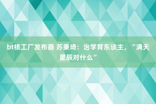 bt核工厂发布器 苏秉琦：治学育东谈主，“满天星辰对什么”