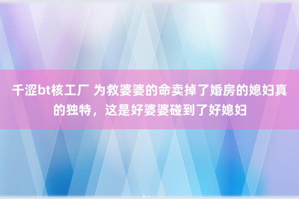 千涩bt核工厂 为救婆婆的命卖掉了婚房的媳妇真的独特，这是好婆婆碰到了好媳妇