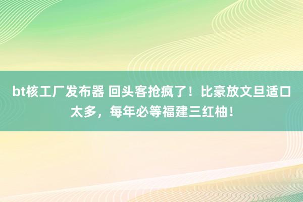 bt核工厂发布器 回头客抢疯了！比豪放文旦适口太多，每年必等福建三红柚！