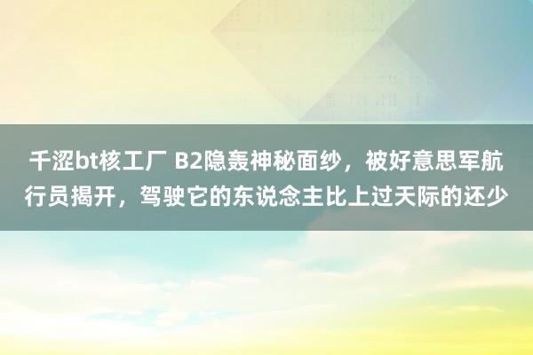 千涩bt核工厂 B2隐轰神秘面纱，被好意思军航行员揭开，驾驶它的东说念主比上过天际的还少