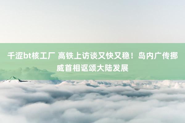 千涩bt核工厂 高铁上访谈又快又稳！岛内广传挪威首相讴颂大陆发展