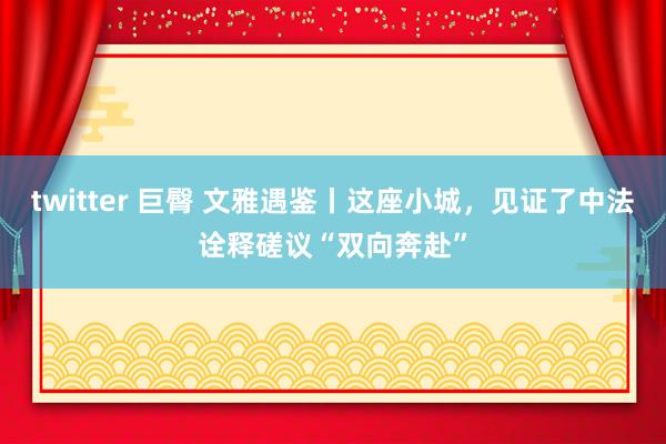 twitter 巨臀 文雅遇鉴丨这座小城，见证了中法诠释磋议“双向奔赴”