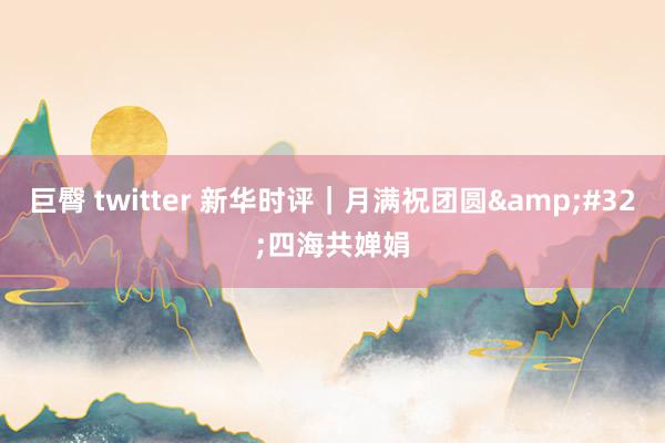 巨臀 twitter 新华时评｜月满祝团圆&#32;四海共婵娟