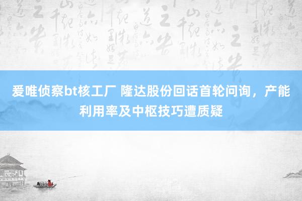 爰唯侦察bt核工厂 隆达股份回话首轮问询，产能利用率及中枢技巧遭质疑