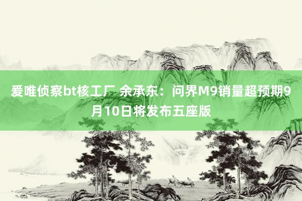 爰唯侦察bt核工厂 余承东：问界M9销量超预期9月10日将发布五座版