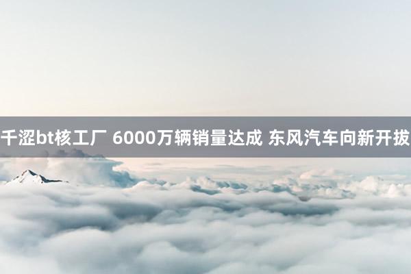 千涩bt核工厂 6000万辆销量达成 东风汽车向新开拔