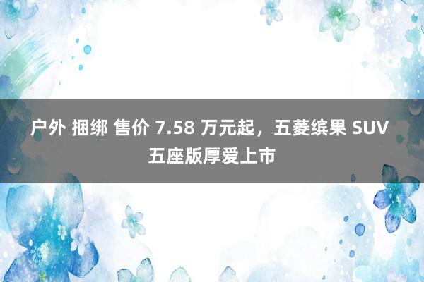 户外 捆绑 售价 7.58 万元起，五菱缤果 SUV 五座版厚爱上市