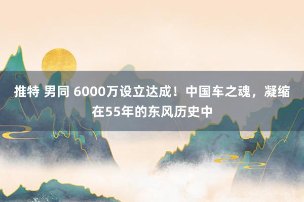 推特 男同 6000万设立达成！中国车之魂，凝缩在55年的东风历史中