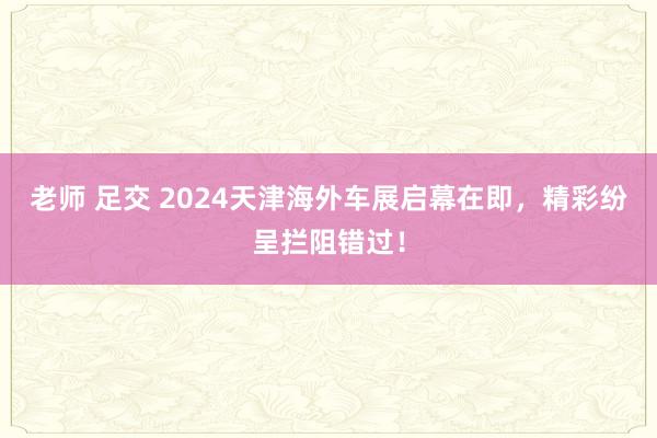 老师 足交 2024天津海外车展启幕在即，精彩纷呈拦阻错过！