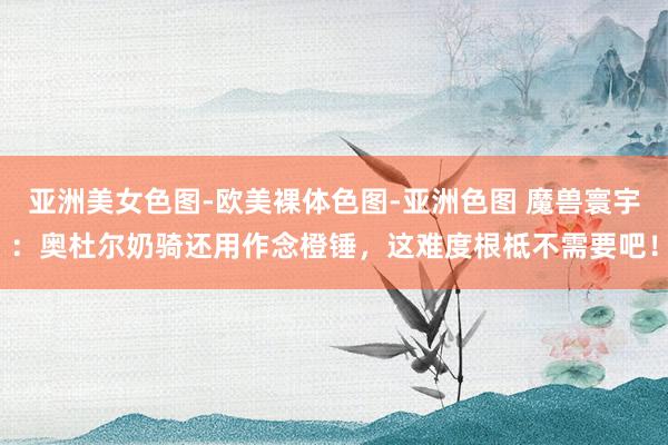 亚洲美女色图-欧美裸体色图-亚洲色图 魔兽寰宇：奥杜尔奶骑还用作念橙锤，这难度根柢不需要吧！