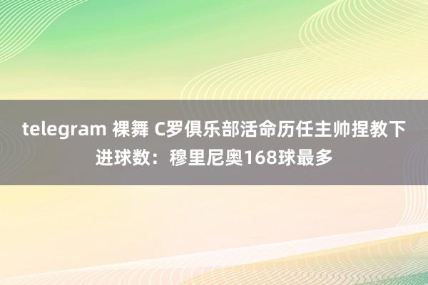 telegram 裸舞 C罗俱乐部活命历任主帅捏教下进球数：穆里尼奥168球最多