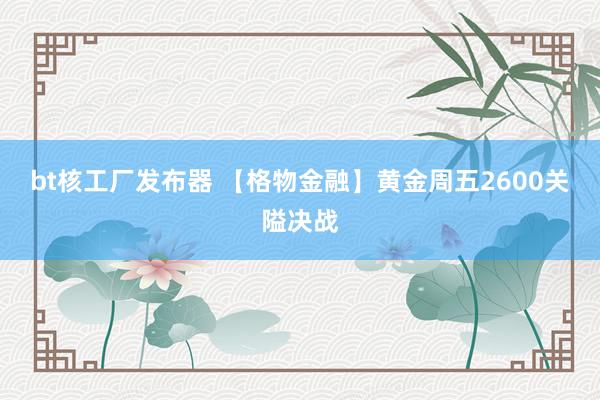 bt核工厂发布器 【格物金融】黄金周五2600关隘决战