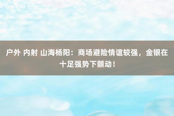 户外 内射 山海杨阳：商场避险情谊较强，金银在十足强势下颤动！