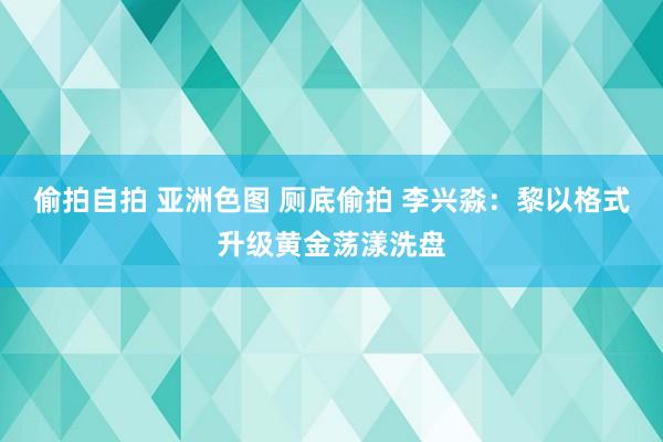 偷拍自拍 亚洲色图 厕底偷拍 李兴淼：黎以格式升级黄金荡漾洗盘