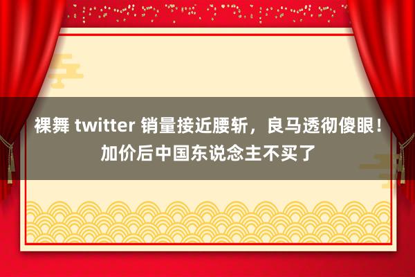 裸舞 twitter 销量接近腰斩，良马透彻傻眼！加价后中国东说念主不买了