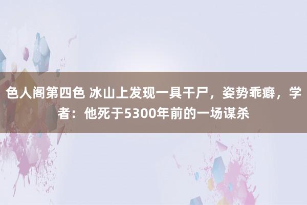 色人阁第四色 冰山上发现一具干尸，姿势乖癖，学者：他死于5300年前的一场谋杀