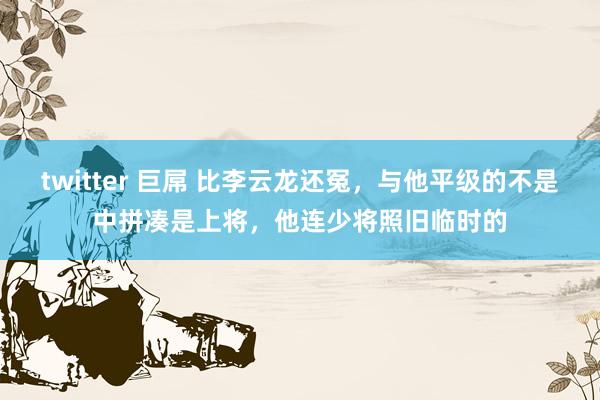 twitter 巨屌 比李云龙还冤，与他平级的不是中拼凑是上将，他连少将照旧临时的