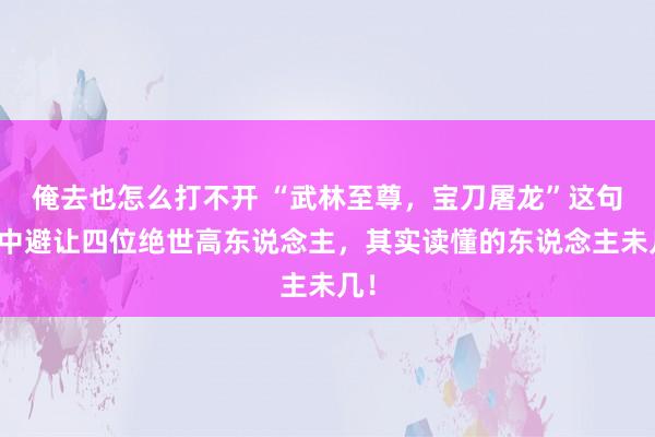 俺去也怎么打不开 “武林至尊，宝刀屠龙”这句话中避让四位绝世高东说念主，其实读懂的东说念主未几！