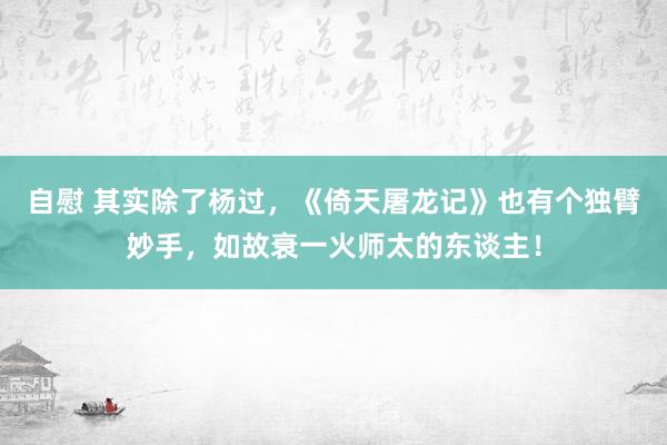 自慰 其实除了杨过，《倚天屠龙记》也有个独臂妙手，如故衰一火师太的东谈主！