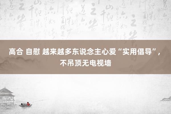 高合 自慰 越来越多东说念主心爱“实用倡导”， 不吊顶无电视墙