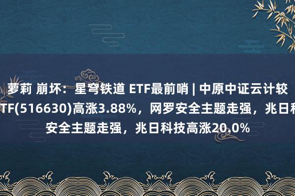 萝莉 崩坏：星穹铁道 ETF最前哨 | 中原中证云计较与大数据主题ETF(516630)高涨3.88%，网罗安全主题走强，兆日科技高涨20.0%