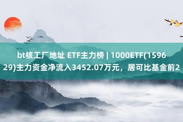 bt核工厂地址 ETF主力榜 | 1000ETF(159629)主力资金净流入3452.07万元，居可比基金前2