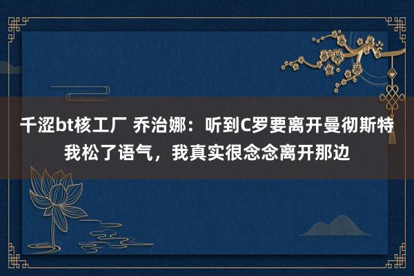 千涩bt核工厂 乔治娜：听到C罗要离开曼彻斯特我松了语气，我真实很念念离开那边