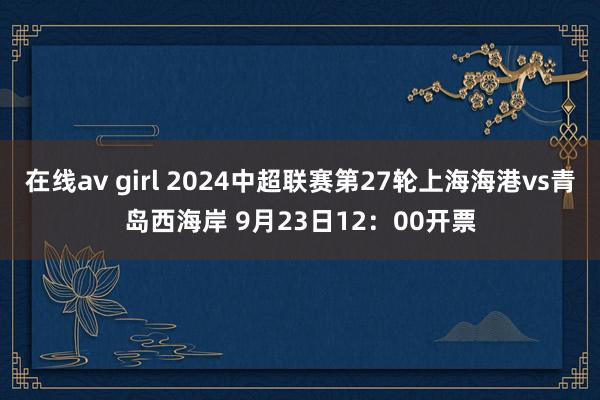 在线av girl 2024中超联赛第27轮上海海港vs青岛西海岸 9月23日12：00开票