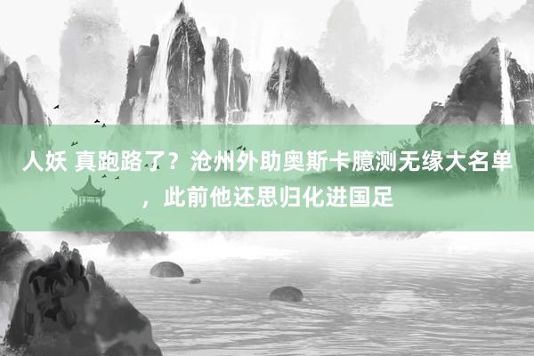 人妖 真跑路了？沧州外助奥斯卡臆测无缘大名单，此前他还思归化进国足