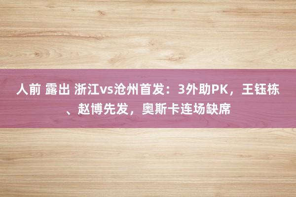 人前 露出 浙江vs沧州首发：3外助PK，王钰栋、赵博先发，奥斯卡连场缺席