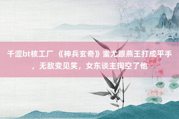 千涩bt核工厂 《神兵玄奇》蚩尤跟燕王打成平手，无敌变见笑，女东谈主掏空了他