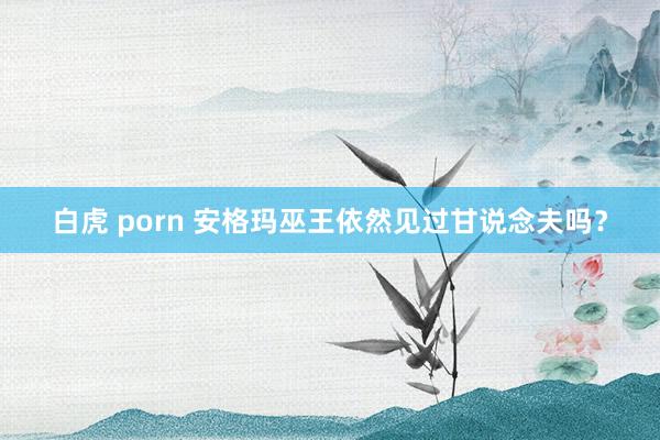 白虎 porn 安格玛巫王依然见过甘说念夫吗？