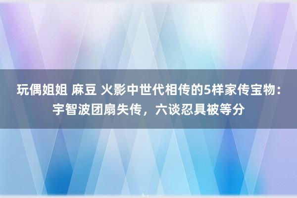 玩偶姐姐 麻豆 火影中世代相传的5样家传宝物：宇智波团扇失传，六谈忍具被等分