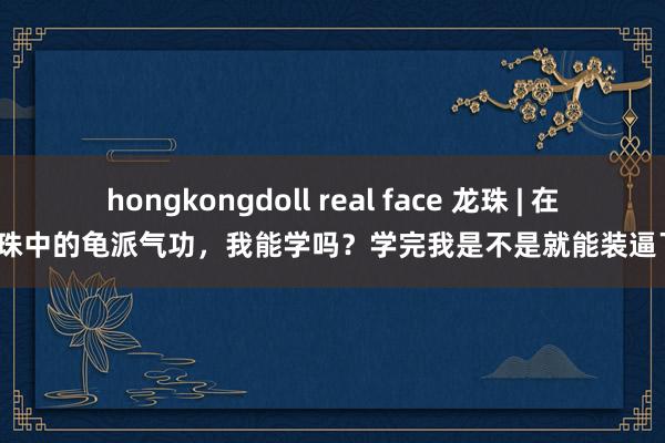 hongkongdoll real face 龙珠 | 在龙珠中的龟派气功，我能学吗？学完我是不是就能装逼了？