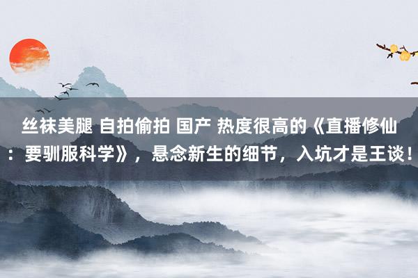 丝袜美腿 自拍偷拍 国产 热度很高的《直播修仙：要驯服科学》，悬念新生的细节，入坑才是王谈！